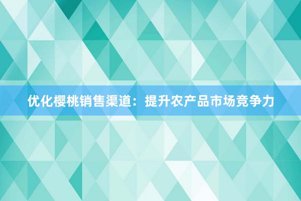 优化樱桃销售渠道：提升农产品市场竞争力